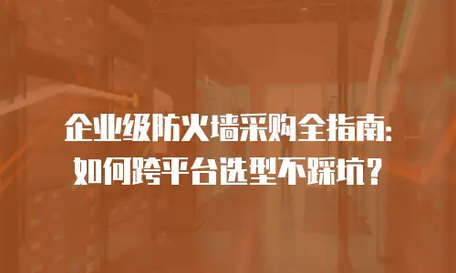 企业级防火墙采购全指南：如何跨平台选型不踩坑？