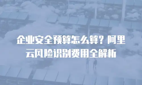 企业安全预算怎么算？阿里云风险识别费用全解析