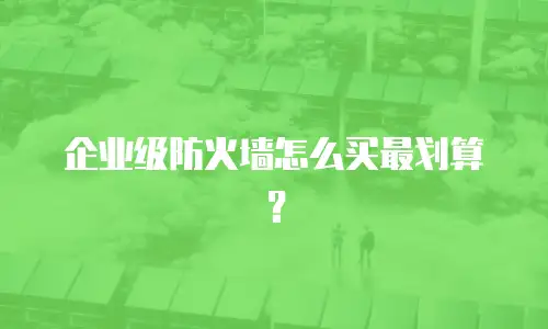 企业级防火墙怎么买最划算？