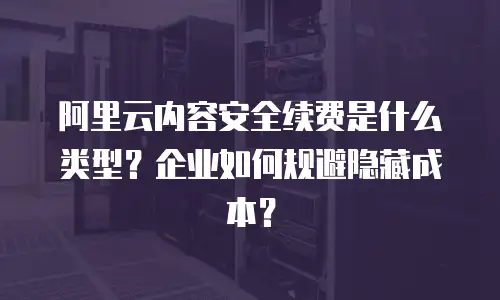 阿里云内容安全续费是什么类型？企业如何规避隐藏成本？