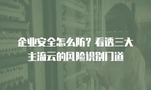 企业安全怎么防？看透三大主流云的风险识别门道