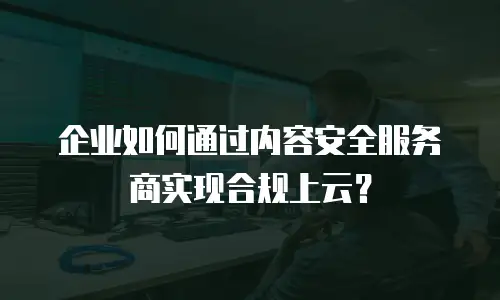 企业如何通过内容安全服务商实现合规上云？