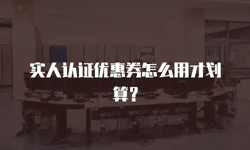 实人认证优惠券怎么用才划算？