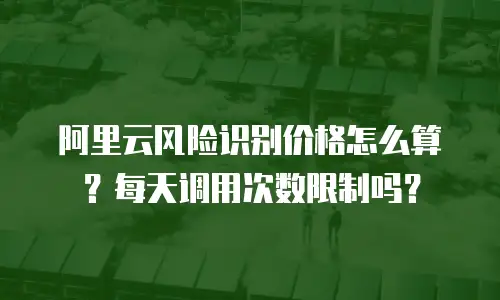 阿里云风险识别价格怎么算？每天调用次数限制吗？