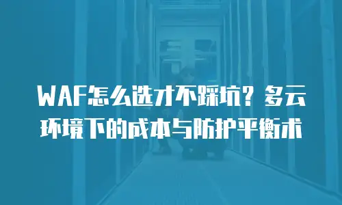 WAF怎么选才不踩坑？多云环境下的成本与防护平衡术