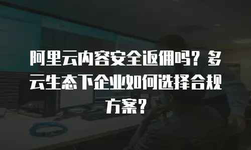 阿里云内容安全返佣吗？多云生态下企业如何选择合规方案？