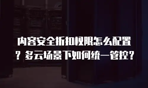 内容安全折扣权限怎么配置？多云场景下如何统一管控？