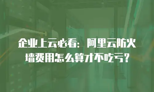 企业上云必看：阿里云防火墙费用怎么算才不吃亏？