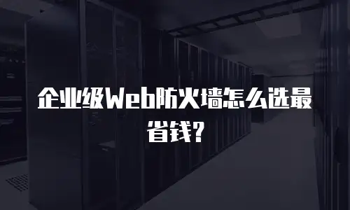 企业级Web防火墙怎么选最省钱？