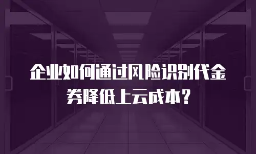 企业如何通过风险识别代金券降低上云成本？