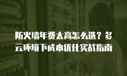 防火墙年费太高怎么选？多云环境下成本优化实战指南