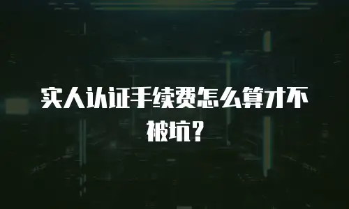 实人认证手续费怎么算才不被坑？