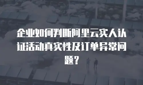 企业如何判断阿里云实人认证活动真实性及订单异常问题？