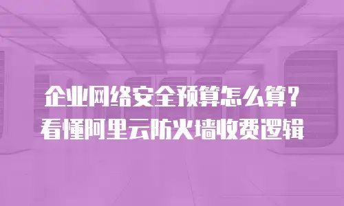 企业网络安全预算怎么算？看懂阿里云防火墙收费逻辑