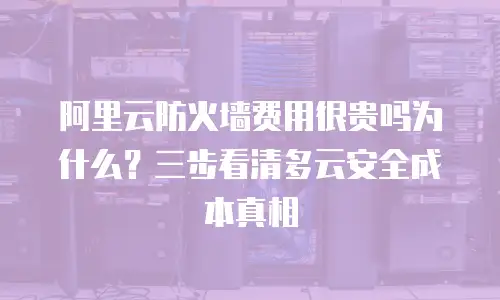 阿里云防火墙费用很贵吗为什么？三步看清多云安全成本真相