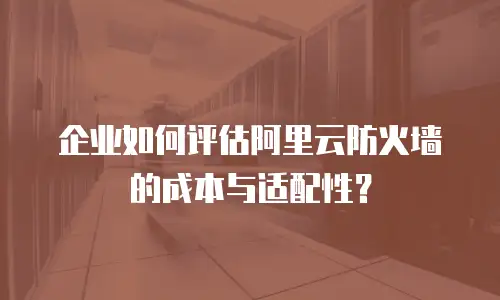企业如何评估阿里云防火墙的成本与适配性？