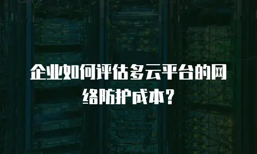 企业如何评估多云平台的网络防护成本？