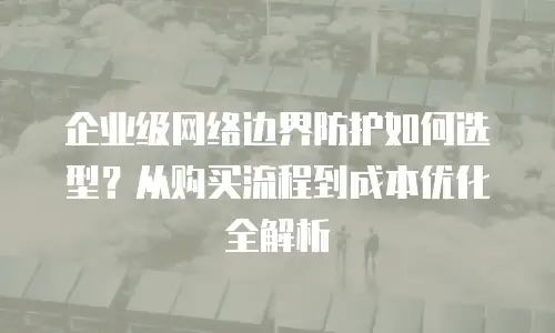企业级网络边界防护如何选型？从购买流程到成本优化全解析