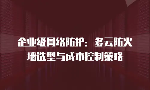企业级网络防护：多云防火墙选型与成本控制策略