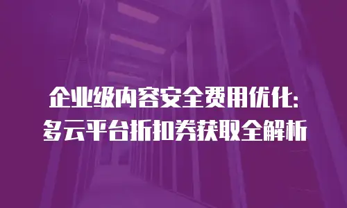 企业级内容安全费用优化：多云平台折扣券获取全解析