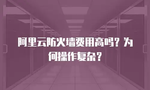 阿里云防火墙费用高吗？为何操作复杂？