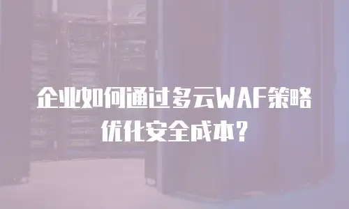 企业如何通过多云WAF策略优化安全成本？