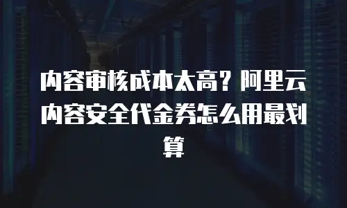 内容审核成本太高？阿里云内容安全代金券怎么用最划算