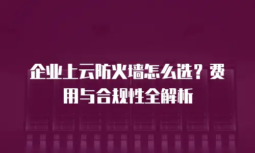 企业上云防火墙怎么选？费用与合规性全解析