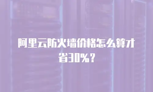 阿里云防火墙价格怎么算才省30%？