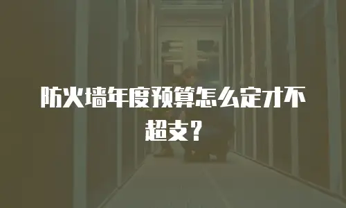 防火墙年度预算怎么定才不超支？