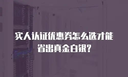 实人认证优惠券怎么选才能省出真金白银？