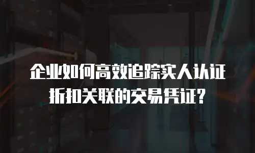 企业如何高效追踪实人认证折扣关联的交易凭证？