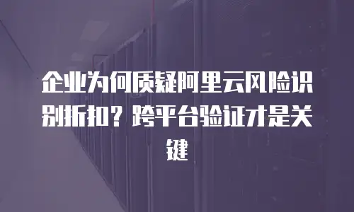 企业为何质疑阿里云风险识别折扣？跨平台验证才是关键