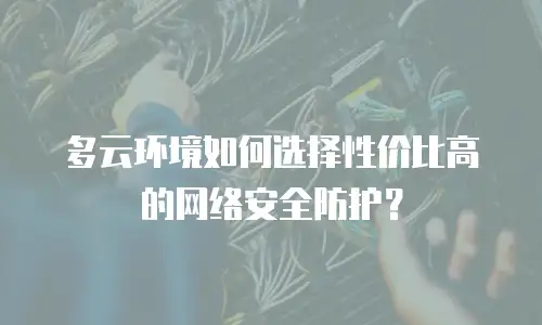 多云环境如何选择性价比高的网络安全防护？