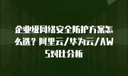 企业级网络安全防护方案怎么选？阿里云/华为云/AWS对比分析