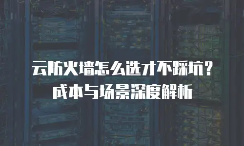 云防火墙怎么选才不踩坑？成本与场景深度解析