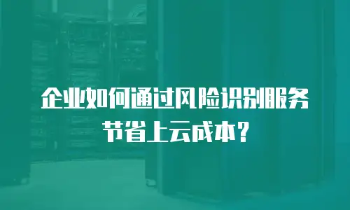 企业如何通过风险识别服务节省上云成本？