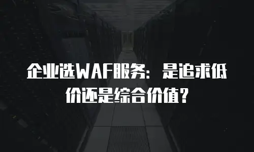 企业选WAF服务：是追求低价还是综合价值？