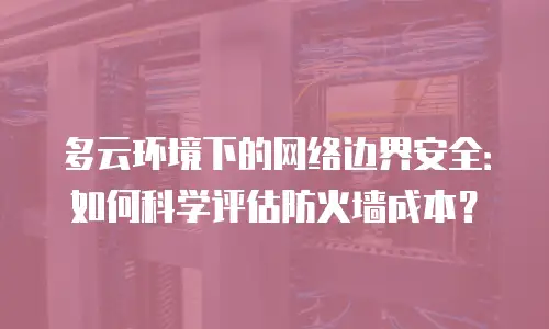 多云环境下的网络边界安全：如何科学评估防火墙成本？