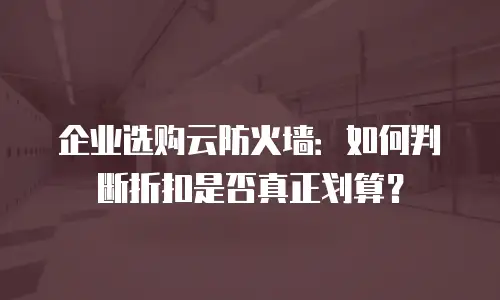 企业选购云防火墙：如何判断折扣是否真正划算？