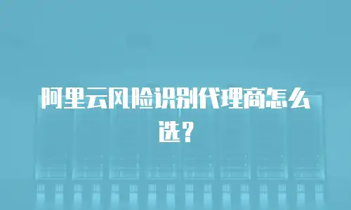 阿里云风险识别代理商怎么选？