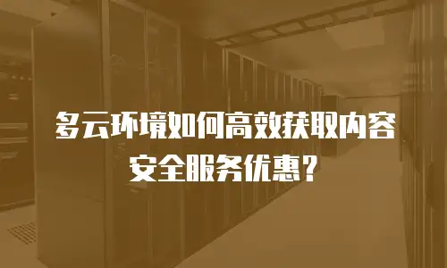 多云环境如何高效获取内容安全服务优惠？