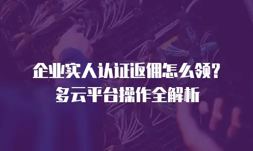 企业实人认证返佣怎么领？多云平台操作全解析