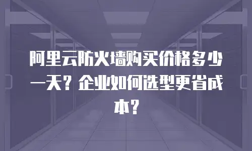 阿里云防火墙购买价格多少一天？企业如何选型更省成本？