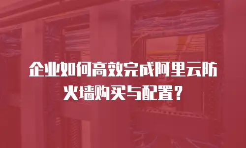企业如何高效完成阿里云防火墙购买与配置？