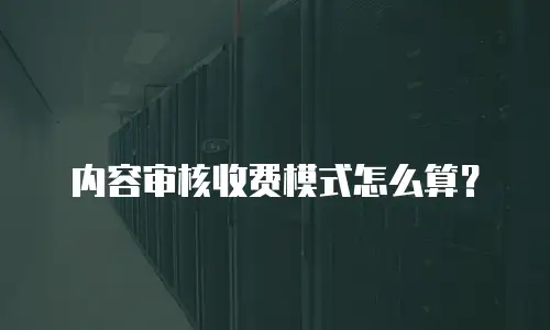 内容审核收费模式怎么算？