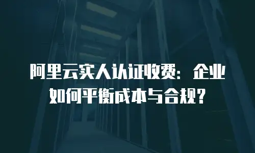 阿里云实人认证收费：企业如何平衡成本与合规？