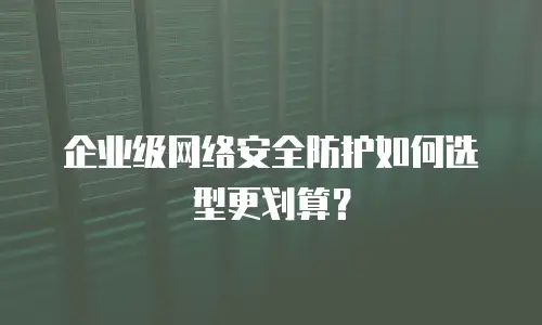 企业级网络安全防护如何选型更划算？