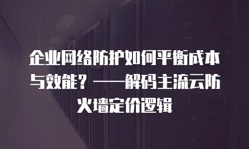 企业网络防护如何平衡成本与效能？——解码主流云防火墙定价逻辑
