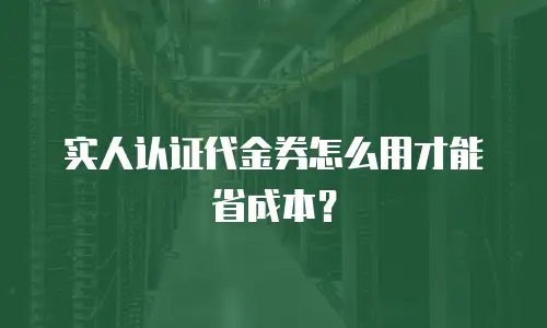 实人认证代金券怎么用才能省成本？